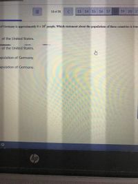 18 of 38
13 14
15
16 17 18 19 20 21
of Germany is approximately 8 x 10' people. Which statement about the populations of these countries is true
n of the United States.
n of the United States.
opulation of Germany.
opulation of Germany.
hp
