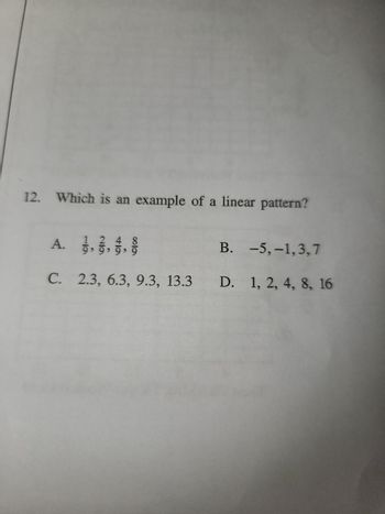 12.
Which is an example of a linear pattern?
A.
12
9, 9, 9, 9
6la
B. -5,-1,3,7
C. 2.3, 6.3, 9.3, 13.3 D. 1, 2, 4, 8, 16