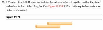 75. II Two identical 1.00 wires are laid side by side and soldered together so that they touch
each other for half of their lengths. (See Figure 19.71.) What is the equivalent resistance
of this combination?
Figure 19.71