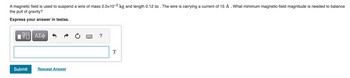 A magnetic field is used to suspend a wire of mass 2.0×10-² kg and length 0.12 m . The wire is carrying a current of 15 A . What minimum magnetic-field magnitude is needed to balance
the pull of gravity?
Express your answer in teslas.
VE ΑΣΦ
Submit
Request Answer
?
T