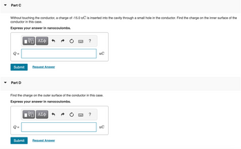 Part C
Without touching the conductor, a charge of -15.0 nC is inserted into the cavity through a small hole in the conductor. Find the charge on the inner surface of the
conductor in this case.
Express your answer in nanocoulombs.
Submit
Part D
|| ΑΣΦ
Submit
Request Answer
.……..
Request Answer
?
Find the charge on the outer surface of the conductor in this case.
Express your answer in nanocoulombs.
ΨΕ ΑΣΦ
nC
?
nC