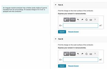 An irregular neutral conductor has a hollow cavity inside of it and is
insulated from its surroundings. An excess charge of 21.0 nC is
sprayed onto this conductor.
▼
Part A
Find the charge on the inner surface of the conductor.
Express your answer in nanocoulombs.
ΠΫΠΙ ΑΣΦ
Submit
Part B
Request Answer
Find the charge on the outer surface of the conductor.
Express your answer in nanocoulombs.
VE ΑΣΦ
Submit
Request Answer
?
?
nC
nC