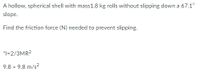 A hollow, spherical shell with mass1.8 kg rolls without slipping down a 67.1°
slope.
Find the friction force (N) needed to prevent slipping.
*1=2/3MR2
9.8 = 9.8 m/s?
