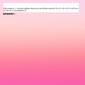 J.
If the vectors b, c, d are not coplanar, then can we say that the vector (ā×b)×(ē×d) + (ā×ē)x(dxb)+
(axd)×(bxc)
is parallel to a?
answer: -