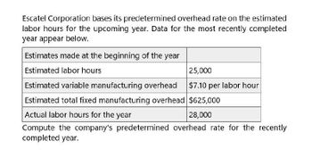 Escatel Corporation bases its predetermined overhead rate on the estimated
labor hours for the upcoming year. Data for the most recently completed
year appear below.
Estimates made at the beginning of the year
Estimated labor hours
Estimated variable manufacturing overhead
25,000
$7.10 per labor hour
Estimated total fixed manufacturing overhead $625,000
Actual labor hours for the year
28,000
Compute the company's predetermined overhead rate for the recently
completed year.