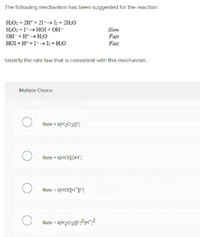 The following mechanism has been suggested for the reaction:
H:O2 + 2H* + 21-→ I2 + 2H:0
H:O2 +I-+ HOI + OH-
OH-+H* + H;O
HOI + H* +I-1+H:O
Slow
Fast
Fast
Identify the rate law that is consistent with this mechanism.
Multiple Choice
Rate - k(H2021)
Rate - k(HOIIOH]
Rate - K[HOITH'I]
Rate - K(H202?H?
