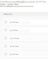 For the following reaction, AP(C6H14VAt was found to be -6.2 x 10-3 atm/s.
COHA(@) → C6H6(g) + 4H219)
Determine AP(H2NAt for this reaction at the same time.
Multiple Choice
O 25- 10-2 atr's
O 16 - 103 atmis
O -25 10-2 atm/s
O -16 - 103 stm/s
O 62-10-3 atm's
