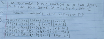 2 The Polynomial P is a function of x. The graph
of P has four zeros at -2, 3, 2, and 13
-Which Functions could represent P?
S
3.JP(x) = (x-2) (3x+¹) (x+2) (4x+13)
OP(x) = (x+2) (3x-1) (x-2) (4x+13)
DOP(X)=(x-2) (x+3)(x+2) (x + 13/4)
□P(x) = (x+2)(x-1/3)(x-2) (x-13/41).
P(X) = (x+2)(x-3)(x-2)² (4x-13)