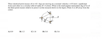 Three identical point masses of m=0.1 (kg) are moving at a constant velocity v =10 (m/s) equidistant
from each other on a circular orbit of radius R 0.3(m). What is the total angular momentum (kg.m/s) of
the three point masses relative to point A at the monient shown in the figure. Point A is 2R away from the
center.
2R
m
A) 0.9
В) 1.2
С) 1.8
D) 3.0
E) 3.6
