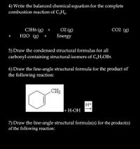 4) Write the balanced chemical equation for the complete
combustion reaction of C,H,
02 (g)
Energy
CO2 (g)
СЗН6 (g) +
H2O (g)
+
5) Draw the condensed structural formulas for all
carbonyl-containing structural isomers of C,H,OBr.
6) Draw the line-angle structural formula for the product of
the following reaction:
CH3
H+
I+ H-OH
|+ H-ОН
7) Draw the line-angle structural formula(s) for the product(s)
of the following reaction:
