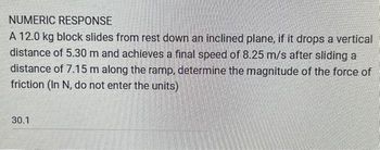 NUMERIC RESPONSE
A 12.0 kg block slides from rest down an inclined plane, if it drops a vertical
distance of 5.30 m and achieves a final speed of 8.25 m/s after sliding a
distance of 7.15 m along the ramp, determine the magnitude of the force of
friction (In N, do not enter the units)
30.1