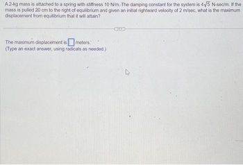 A 2-kg mass is attached to a spring with stiffness 10 N/m. The damping constant for the system is 4√5 N-sec/m. If the
mass is pulled 20 cm to the right of equilibrium and given an initial rightward velocity of 2 m/sec, what is the maximum
displacement from equilibrium that it will attain?
The maximum displacement is meters.
(Type an exact answer, using radicals as needed.)
ACCO
A