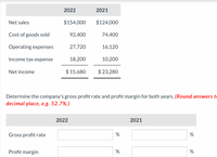 2022
2021
Net sales
$154,000
$124,000
Cost of goods sold
92,400
74,400
Operating expenses
27,720
16,120
Income tax expense
18,200
10,200
Net income
$ 15,680
$ 23,280
Determine the company's gross profit rate and profit margin for both years. (Round answers to
decimal place, e.g. 52.7%.)
2022
2021
Gross profit rate
%
%
Profit margin
