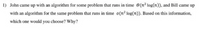 1) John came up with an algorithm for some problem that runs in time 0(n2 log(n)), and Bill came up
with an algorithm for the same problem that runs in time o(n? log(n)). Based on this information,
which one would you choose? Why?
