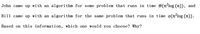 John came up with an algorithm for some problem that runs in time 0(n-log (n)), and
Bill came up with an algorithm for the same problem that runs in time o(nʻlog (n)).
Based on this information, which one would you choose? Why?
