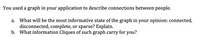 You used a graph in your application to describe connections between people.
What will be the most informative state of the graph in your opinion: connected,
disconnected, complete, or sparse? Explain.
b. What information Cliques of such graph carry for you?
а.
