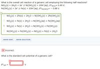 What is the overall cell reaction of a galvanic cell employing the following half-reactions?
NIO2(s) + 2H20 + 2e 2 Ni(OH)2(s) + 20H (aq), E°Nio2= 0.49 V;
Fe(OH)2(s) + 2e 2 Fe(s) + 20H (aq), E°FE(OH)2= - 0.88 V.
NiO2(s) + 2Fe(s) + 2H20 – Ni(OH)2(s) + 2Fe(OH)2(s)
NiO2(s) + Fe(s) + 2H20 – Ni(OH)2(aq) + Fe(OH)2(aq)
O NiO2(s) + Fe(s) + 2H,0 – Ni(OH)2(s) + Fe(OH),(s)
Ni(OH)2(s) + Fe(OH)2(s) – NiO2(s) + Fe(s) + 2H,0
SHOW HINT
SHOW SOLUTION
Incorrect.
What is the standard cell potential of a galvanic cell?
E° cell
