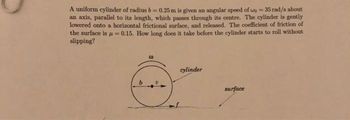 A uniform cylinder of radius b= 0.25 m is given an angular speed of wo= 35 rad/s about
an axis, parallel to its length, which passes through its centre. The cylinder is gently
lowered onto a horizontal frictional surface, and released. The coefficient of friction of
the surface is = 0.15. How long does it take before the cylinder starts to roll without
slipping?
00
cylinder
surface