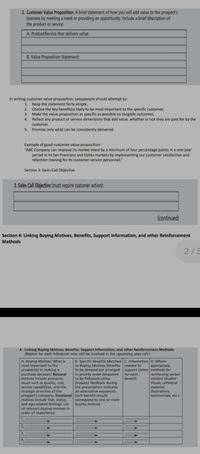 2. Customer Value Proposition: A brief statement of how you will add value to the prospect's
business by meeting a need or providing an opportunity. Include a brief description of
the product or service:
A. Product/Service that delivers value:
B. Value Proposition Statement:
In writing customer value proposition, salespeople should attempt to:
1.
Keep the statement fairly simple,
Choose the key benefit(s) likely to be most important to the specific customer,
Make the value proposition as specific as possible on tangible outcomes,
4. Reflect any product or service dimensions that add value, whether or not they are paid for by the
2.
3.
customer.
5. Promise only what can be consistently delivered.
Example of good customer value proposition:
"ABC Company can improve its market share by a minimum of four percentage points in a one-year
period in its San Francisco and Dallas markets by implementing our customer satisfaction and
retention training for its customer service personnel."
Section 3: Sales Call Objective
3. Sales Call Objective (must require customer action):
(continued)
Section 4: Linking Buying Motives, Benefits, Support Information, and other Reinforcement
Methods
2/3
4. Linking Buying Motives, Benefits, Support Information, and other Reinforcement Methods.
(Repeat for each influencer who will be involved in the upcoming sales call.)
A. Buying Motives: What is
most important to the
prospect(s) in making a
purchase decision? Rational
motives include economic
B. Specific Benefits Matched C. Information D. Where
to Buying Motives: Benefits needed to
to be stressed are arranged support claims methods for
in priority order (sequence
to be followed unless
prospect feedback during
the presentation indicates
an alternative sequence).
appropriate,
reinforcing verbal
content (Audio/
Visual, collateral
material,
illustrations,
testimonials, etc.).
for each
benefit.
issues such as quality, cost,
service capabilities, and the
strategic priorities of the
prospect's company. Emotional Each benefit should
motives include fear, status,
and ego-related feelings. List
all relevant buying motives in
order of importance.
correspond to one or more
buying motives.
1.
2.
3.
4.

