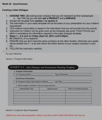 Week 10 - Asynchronous
Creating a Sales Dialogue
1. CHOOSE TWO (2) existing local company that you will represent as their salespeople.
a. Yes TWO as you will both sell a PRODUCT and a SERVICE.
2. Answer the template from section 1 to section 4.
3. The information in your sales template will be the basis of your presentation for your midterm
requirement.
4. YES midterm examination is based in the information that you will provide from this activity
5. Instruction for midterm will be given soon as the schedule was given THUS FOCUS your
effort in completing the information required in the sales dialogue template.
6. Steps 1- 4 is due on Friday (April 22, 2021) until 6:00pm.
7. BE MINDFUL of my deadline.
8. ENSURE that you don't have the same company as the other student, otherwise your grade
will be divided into 2 – to do this inform the entire section of your subject company in your
GC.
9. FOLLOW the instruction carefully.
For your reference:
Section 1: Prospect Information
EXHIBIT 6.4 Sales Dialogue and Presentation Planning Template
1. Prospect Information
A. Company Name:,
Type of Business:
Key-Person Information
B. Prospect's Name (Key Decision Maker),
Job Title:
C. Other people involved in the purchase decision:
Name(s)/Job Title
Departments
Role in Purchase Decision
Section 2: Customer Value Proposition
CREATE your own value proposition. Make it sure that is NOT A COPY AND PASTE from the net.
