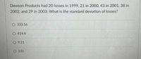Dawson Products had 20 losses in 1999, 21 in 2000, 43 in 2001, 38 in
2002, and 29 in 2003. What is the standard deviation of losses?
O 333.56
O 414.8
O 9.11
O 151
