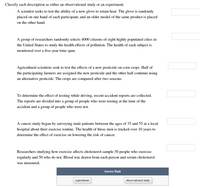 Classify each description as either an observational study or an experiment.
A scientist seeks to test the ability of a new glove to retain heat. The glove is randomly
placed on one hand of each participant, and an older model of the same product is placed
on the other hand.
A group of researchers randomly selects 4000 citizens of eight highly populated cities in
the United States to study the health effects of pollution. The health of each subject is
monitored over a five-year time span.
Agricultural scientists seek to test the effects of a new pesticide on corn crops. Half of
the participating farmers are assigned the new pesticide and the other half continue using
an alternative pesticide. The crops are compared after two seasons.
To determine the effect of texting while driving, recent accident reports are collected.
The reports are divided into a group of people who were texting at the time of the
accident and a group of people who were not.
A cancer study began by surveying male patients between the ages of 35 and 55 at a local
hospital about their exercise routine. The health of these men is tracked over 10 years to
determine the effect of exercise on lowering the risk of cancer.
Researchers studying how exercise affects cholesterol sample 50 people who exercise
regularly and 50 who do not. Blood was drawn from each person and serum cholesterol
was measured.
Answer Bank
experiment
observational study

