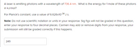A laser is emitting photons with a wavelength of 736.4 nm. What is the energy for 1 mole of these photons
in kJ/mol?
For Planck's constant, use a value of 6.626x10-34 J s.
Note: Do not use scientific notation or units in your response. Sig figs will not be graded in this question,
enter your response to four decimal places. Carmen may add or remove digits from your response, your
submission will still be graded correctly if this happens.
249
