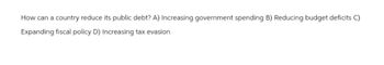 How can a country reduce its public debt? A) Increasing government spending B) Reducing budget deficits C)
Expanding fiscal policy D) Increasing tax evasion