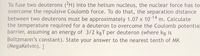 To fuse two deuterons (2H) into the helium nucleus, the nuclear force has to
overcome the repulsive Coulomb force. To do that, the separation distance
between two deuterons must be approximately 1.07 x 10 14
the temperature required for a deuteron to overcome the Coulomb potential
barrier, assuming an energy of 3/2 kgT per deuteron (where kB is
Boltzmann's constant). State your answer to the nearest tenth of MK
(Megakelvin). I
m. Calculate
