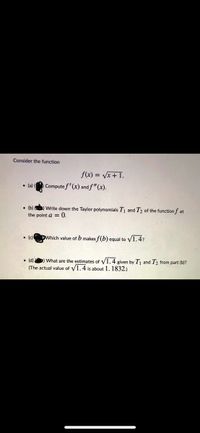 Consider the function
f(x) = Vx + I.
Compute f'(x) and f"(x).
• (a)
• (b) ) Write down the Taylor polynomials T1 and T2 of the function f at
the point a = 0.
• (c)
DWhich value of b makes f(b) equal to V1.4?
• (d) ) What are the estimates of V1.4 given by Tj and T2 from part (b)?
(The actual value of V1.4 is about 1. 1832.)
