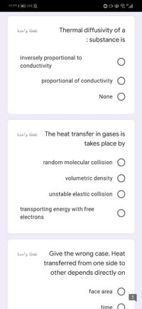 نقطة واحدة
Thermal diffusivity of a
: substance is
inversely proportional to
conductivity
proportional of conductivity O
None
نقطة واحدة
The heat transfer in gases is
takes place by
random molecular collision
volumetric density O
unstable elastic collision
transporting energy with free
electrons
نقطة واحدة
Give the wrong case. Heat
transferred from one side to
other depends directly on
face area
time
