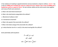 2.Two vehicles are traveling in opposite directions and are involved in a head on collision. Vehicle 1 has
a mass of 1500kg and is headed due north at a speed of 25 m/s. Vehicle 2 has a mass of 4500kg and is
headed due south at a speed of 15m/s. The two vehicles collide and the entire wreck sticks together
and moves off with some velocity vs
a. What is the total initial momentum?
b. What is the total kinetic energy before the collision?
c. What kind of collision is this?
d. Is momentum conserved?
