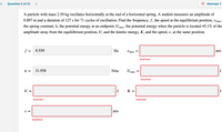 Question 5 of 15
>
Attempt 2
A particle with mass 2.59 kg oscillates horizontally at the end of a horizontal spring. A student measures an amplitude of
0.897 m and a duration of 127 s for 71 cycles of oscillation. Find the frequency, f, the speed at the equilibrium position, vmax,
the spring constant, k, the potential energy at an endpoint, Umax, the potential energy when the particle is located 45.1% of the
amplitude away from the equiliibrium position, U, and the kinetic energy, K, and the speed, v, at the same position.
f = 0.559
Hz
Umax
m/s
Incorrect
k =
31.958
N/m
Up
J
max
Incorrect
U =
J
K =
J
Incorrect
Incorrect
U =
m/s
Incorrect
II
