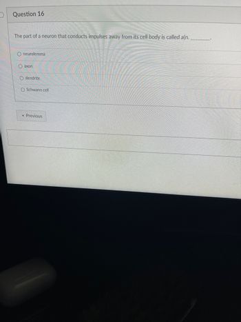 Question 16
The part of a neuron that conducts impulses away from its cell body is called a(n.
O neurolemma
Oaxon
Odendrite
O Schwann cell
< Previous