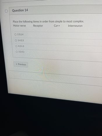 Question 14
Place the following items in order from simple to most complex.
Interneuron
Motor nerve
Receptor
Ca++
2.3.1.4
O1.4.2.3
O4.2.1.3
O 3.2.4.1
◄ Previous