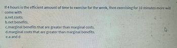 If 4 hours is the efficient amount of time to exercise for the week, then exercising for 10 minutes more will
come with
a.net costs:
b.net benefits.
c.marginal benefits that are greater than marginal costs.
d.marginal costs that are greater than marginal benefits.
e.a and d