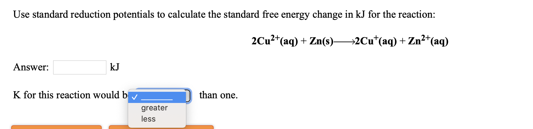 Use standard reduction potentials to calculate the standard free energy change in kJ for the reaction:
2+,
2Cu?*(aq) + Zn(s)-
→2Cu*(aq) + Zn²+(aq)
Answer:
kJ
K for this reaction would b
than one.
greater
less
