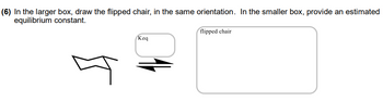 (6) In the larger box, draw the flipped chair, in the same orientation. In the smaller box, provide an estimated
equilibrium constant.
10
Keq
flipped chair