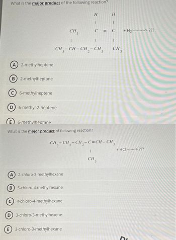 What is the major product of the following reaction?
A) 2-methylheptene
B) 2-methylheptane
C) 6-methylheptene
D) 6-methyl-2-heptene
1
1
CH₂-CH-CH₂ - CH
3
3
A) 2-chloro-3-methylhexane
CH
E) 6-methvlheptane
What is the major product of following reaction?
B 5-chloro-4-methylhexane
c) 4-chloro-4-methylhexane
3
D) 3-chloro-3-methylhexene
(E) 3-chloro-3-methylhexane
2
H
1
C
CH-CH₂-CH₂-C=CH-CH₂ 3
1
=
5
3
H
1
C
1
CH 3
+ H₂----
+
H₂ ---------> ???
+ HCI -------> ???
Di