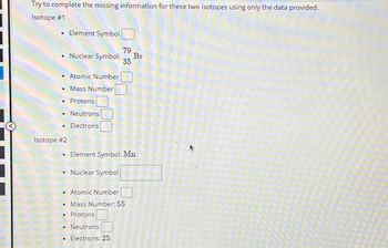 Try to complete the missing information for these two isotopes using only the data provided.
Isotope #1
.
79
• Nuclear Symbol: Br
35
• Atomic Number
•
Mass Number
Protons
• Neutrons
• Electrons
D
Element Symbol
Isotope #2
.
#
Element Symbol: Mn
Nuclear Symbol
Atomic Number
• Mass Number: 55
• Protons
Neutrons
• Electrons: 25