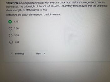 SITUATION. A 5m high retaining wall with a vertical back face retains a homogeneous coarse-
grained soil. The unit weight of the soil is 21 kN/m3. Laboratory tests showed that the undrained
shear strength, cu of the clay is 17 kPa.
Determine the depth of the tension crack in meters.
<
1.19
2.56
3.38
1.62
Previous
Next