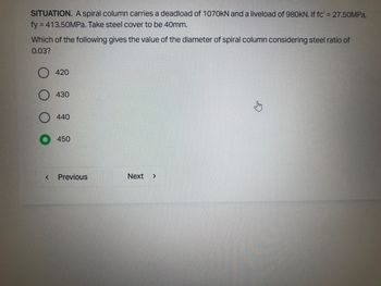 SITUATION. A spiral column carries a deadload of 1070kN and a liveload of 980kN. If fc' = 27.50MPa,
fy = 413.50MPa. Take steel cover to be 40mm.
Which of the following gives the value of the diameter of spiral column considering steel ratio of
0.03?
<
420
430
440
450
Previous
Next >