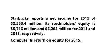 Starbucks reports a net income for 2015 of
$2,558.4 million. Its stockholders' equity is
$5,716 million and $6,262 million for 2014 and
2015, respectively.
Compute its return on equity for 2015.