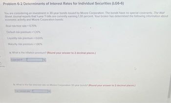 5
Problem 6-2 Determinants of Interest Rates for Individual Securities (LG6-6)
You are considering an investment in 30-year bonds issued by Moore Corporation. The bonds have no special covenants. The Wall
Street Journal reports that 1-year T-bills are currently earning 1.30 percent. Your broker has determined the following information about
economic activity and Moore Corporation bonds:
0
ences
Real risk-free rate= 0.70%
Default risk premium = 1.20%
Liquidity risk premium= 0.60%
Maturity risk premium = 1.80%
a. What is the inflation premium? (Round your answer to 2 decimal places.)
Expected IP
b. What is the fair interest rate on Moore Corporation 30-year bonds? (Round your answer to 2 decimal places.)