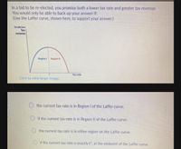 In a bid to be re-elected, you promise both a lower tax rate and greater tax revenue.
You would only be able to back up your answer if:
(Use the Laffer curve, shown here, to support your answer.)
The Laffer Curve
Tax
revenue
Region
Region II
Tax rate
Click to view larger image.
the current tax rate is in Region I of the Laffer curve.
O if the current tax rate is in Region II of the Laffer curve.
the current tax rate is in either region on the Laffer curve.
if the current tax rate is exactly t, at the midpoint of the Laffer curve.
