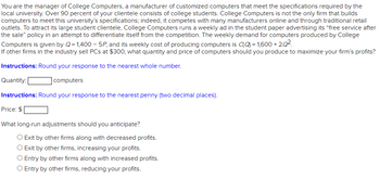 You are the manager of College Computers, a manufacturer of customized computers that meet the specifications required by the
local university. Over 90 percent of your clientele consists of college students. College Computers is not the only firm that builds
computers to meet this university's specifications; indeed, it competes with many manufacturers online and through traditional retail
outlets. To attract its large student clientele, College Computers runs a weekly ad in the student paper advertising its "free service after
the sale" policy in an attempt to differentiate itself from the competition. The weekly demand for computers produced by College
Computers is given by Q=1,400-5P, and its weekly cost of producing computers is (Q) = 1,600 +2Q².
If other firms in the industry sell PCs at $300, what quantity and price of computers should you produce to maximize your firm's profits?
Instructions: Round your response to the nearest whole number.
Quantity:
computers
Instructions: Round your response to the nearest penny (two decimal places).
Price: $
What long-run adjustments should you anticipate?
O Exit by other firms along with decreased profits.
Exit by other firms, increasing your profits.
O Entry by other firms along with increased profits.
O Entry by other firms, reducing your profits.
