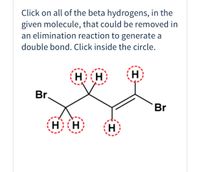 **Identifying Beta Hydrogens for Elimination Reactions**

**Instructions:**
Click on all of the beta hydrogens in the given molecule that could be removed in an elimination reaction to generate a double bond. Click inside the circle.

**Diagram Explanation:**

The graphical representation shows a molecule featuring two bromine atoms (Br) attached to a carbon chain. Several hydrogen atoms (H) are also present. Specific hydrogen atoms are highlighted with dashed red circles, indicating that these are the beta hydrogens which can potentially be removed in an elimination reaction to produce a double bond. 

The goal is to identify and select these beta hydrogens, as their removal will lead to the formation of a double bond within the carbon structure, an essential step in certain organic synthesis processes. 

Please review the diagram and click the circles that contain the beta hydrogens.