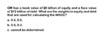 GM has a book value of $8 billion of equity and a face value
of $12 billion of debt. What are the weights in equity and debt
that are used for calculating the WACC?
a. 0.4, 0.6.
b. 0.6, 0.4.
c. cannot be determined.