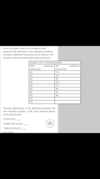 From an English class of 18 students using
programmed materials, 10 are selected at random
and given additional instruction by the teacher. The
results on the final examination were as follows:
Grades in the Final Examination
With
Additional No
Additional
Instruction
Instruction
87
75
91
78
85
81
80
85
86
72
85
80
81
81
85
85
73
79
Test the significance of the difference between the
two medians at alpha = 0.05. Use 2 decimal places
in the final answer
STATISTICS:
COMPUTED VALUE:
TABULAR VALUE:
DECISION
