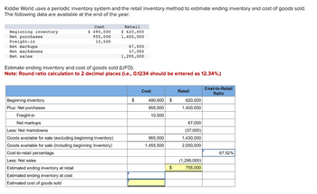 Kiddie World uses a periodic inventory system and the retail inventory method to estimate ending inventory and cost of goods sold.
The following data are available at the end of the year:
Beginning inventory
Net purchases
Freight-in
Net markups
Net markdowns
Net sales
Cost
$ 490,000
955,000
10,500
Retail
$ 620,000
1,400,000
Beginning inventory
Plus: Net purchases
Freight-in
Net markups
Less: Net markdowns
Goods available for sale (excluding beginning Inventory)
Goods available for sale (including beginning Inventory)
Cost-to-retail percentage
Less: Net sales
Estimated ending inventory at retail
Estimated ending inventory at cost
Estimated cost of goods sold
67,000
37,000
1,295,000
Estimate ending inventory and cost of goods sold (LIFO).
Note: Round ratio calculation to 2 decimal places (i.e., 0.1234 should be entered as 12.34%.)
$
Cost
490,000 $
955,000
10,500
965,500
1,455,500
$
Retail
620,000
1,400,000
67,000
(37,000)
1,430,000
2,050,000
(1,295,000)
755,000
Cost-to-Retail
Ratio
67.52%